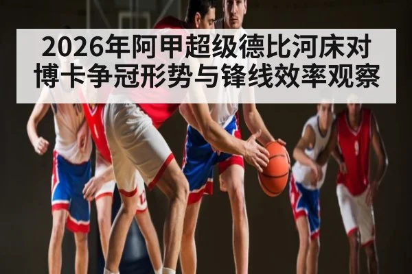 2026年阿甲超级德比河床对博卡争冠形势与锋线效率观察 - kaiyun