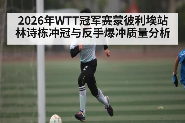 2026年WTT冠军赛蒙彼利埃站林诗栋冲冠与反手爆冲质量分析 - kaiyun